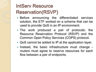 IntServ Resource
Reservation(RSVP)
 Before announcing the differentiated services
solution, the ETF worked on a scheme that can be
used to provide QoS in an IP environment.
 The work produced a pair of protocols: the
Resource Reservation Protocol (RSVP) and the
Common Open Policy Services (COPS) protocol.
 QoS cannot be added to IP at the application layer.
 Instead, the basic infrastructure must change -
routers must agree to reserve resources for each
flow between a pair of endpoints.
 