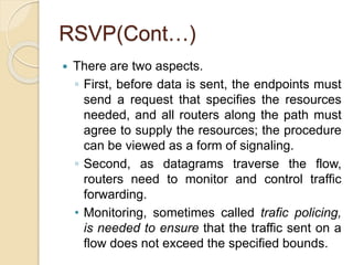 RSVP(Cont…)
 There are two aspects.
◦ First, before data is sent, the endpoints must
send a request that specifies the resources
needed, and all routers along the path must
agree to supply the resources; the procedure
can be viewed as a form of signaling.
◦ Second, as datagrams traverse the flow,
routers need to monitor and control traffic
forwarding.
• Monitoring, sometimes called trafic policing,
is needed to ensure that the traffic sent on a
flow does not exceed the specified bounds.
 
