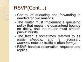 RSVP(Cont…)
 Control of queueing and forwarding is
needed for two reasons.
 The router must implement a queueing
policy that meets the guaranteed bounds
on delay, and the router must smooth
packet bursts.
 The latter is sometimes referred to as
traffic shaping, and is necessary
because network traffic is often bursty.
 RSVP handles reservation requests and
replies.
 