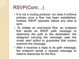 RSVP(Cont…)
 It is not a routing protocol, nor does it enforce
policies once a flow has been established.
Instead, RSVP operates before any data is
sent.
 To initiate an end-toend flow, an endpoint
first sends an RSVP path message to
determine the path to the destination; the
datagram carrying the message uses the
router alert option to guarantee that routers
examine the message.
 After it receives a reply to its path message,
the endpoint sends a request message to
reserve resources for the flow.
 