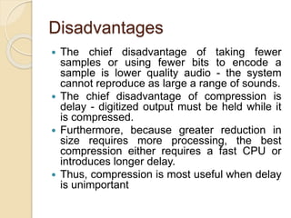 Disadvantages
 The chief disadvantage of taking fewer
samples or using fewer bits to encode a
sample is lower quality audio - the system
cannot reproduce as large a range of sounds.
 The chief disadvantage of compression is
delay - digitized output must be held while it
is compressed.
 Furthermore, because greater reduction in
size requires more processing, the best
compression either requires a fast CPU or
introduces longer delay.
 Thus, compression is most useful when delay
is unimportant
 