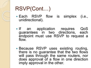 RSVP(Cont…)
 Each RSVP flow is simplex (i.e.,
unidirectional).
 If an application requires QoS
guarantees in two directions, each
endpoint must use RSVP to request a
flow.
 Because RSVP uses existing routing,
there is no guarantee that the two flows
will pass through the same routers, nor
does approval of a flow in one direction
imply approval in the other.
 