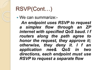 RSVP(Cont…)
 We can summarize:-
An endpoint uses RSVP to request
a simplex flow through an ZP
internet with specified QoS baud. I f
routers along the path agree to
honor the request, they approve it;
otherwise, they deny it. I f an
application nee& QoS in two
directions, each endpoint must use
RSVP to request a separate flow
 