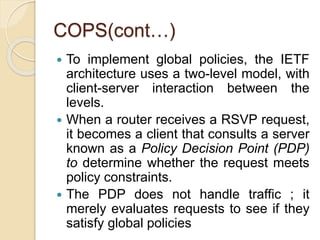 COPS(cont…)
 To implement global policies, the IETF
architecture uses a two-level model, with
client-server interaction between the
levels.
 When a router receives a RSVP request,
it becomes a client that consults a server
known as a Policy Decision Point (PDP)
to determine whether the request meets
policy constraints.
 The PDP does not handle traffic ; it
merely evaluates requests to see if they
satisfy global policies
 