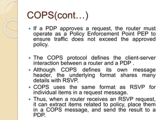 COPS(cont…)
 If a PDP approves a request, the router must
operate as a Policy Enforcement Point PEP to
ensure traffic does not exceed the approved
policy.
 The COPS protocol defines the client-server
interaction between a router and a PDP .
 Although COPS defines its own message
header, the underlying format shares many
details with RSVP.
 COPS uses the same format as RSVP for
individual items in a request message.
 Thus, when a router receives an RSVP request,
it can extract items related to policy, place them
in a COPS message, and send the result to a
PDP.
 