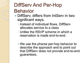 DiffServ And Per-Hop
Behavior
 DiffServ, differs from IntServ in two
significant ways.
◦ Instead of individual flows, DiffServ
allocates service to a class
◦ Unlike the RSVP scheme in which a
reservation is made end-to-end.
• We use the pharse per-hop behavior to
describe the approach and to point out
that DiffServ does not provide end-to-end
guarantees.
 
