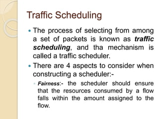 Traffic Scheduling
 The process of selecting from among
a set of packets is known as traffic
scheduling, and tha mechanism is
called a traffic scheduler.
 There are 4 aspects to consider when
constructing a scheduler:-
◦ Fairness:- the scheduler should ensure
that the resources consumed by a flow
falls within the amount assigned to the
flow.
 