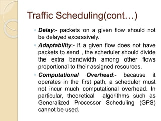 Traffic Scheduling(cont…)
◦ Delay:- packets on a given flow should not
be delayed excessively.
◦ Adaptability:- if a given flow does not have
packets to send , the scheduler should divide
the extra bandwidth among other flows
proportional to their assigned resources.
◦ Computational Overhead:- because it
operates in the first path, a scheduler must
not incur much computational overhead. In
particular, theoretical algorithms such as
Generalized Processor Scheduling (GPS)
cannot be used.
 