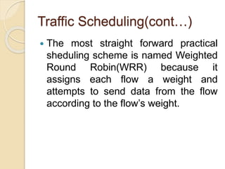 Traffic Scheduling(cont…)
 The most straight forward practical
sheduling scheme is named Weighted
Round Robin(WRR) because it
assigns each flow a weight and
attempts to send data from the flow
according to the flow’s weight.
 