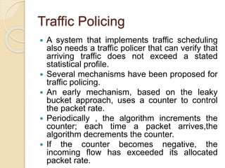Traffic Policing
 A system that implements traffic scheduling
also needs a traffic policer that can verify that
arriving traffic does not exceed a stated
statistical profile.
 Several mechanisms have been proposed for
traffic policing.
 An early mechanism, based on the leaky
bucket approach, uses a counter to control
the packet rate.
 Periodically , the algorithm increments the
counter; each time a packet arrives,the
algorithm decrements the counter.
 If the counter becomes negative, the
incoming flow has exceeded its allocated
packet rate.
 