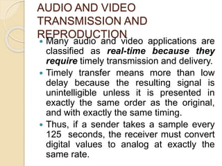AUDIO AND VIDEO
TRANSMISSION AND
REPRODUCTION
 Many audio and video applications are
classified as real-time because they
require timely transmission and delivery.
 Timely transfer means more than low
delay because the resulting signal is
unintelligible unless it is presented in
exactly the same order as the original,
and with exactly the same timing.
 Thus, if a sender takes a sample every
125 seconds, the receiver must convert
digital values to analog at exactly the
same rate.
 