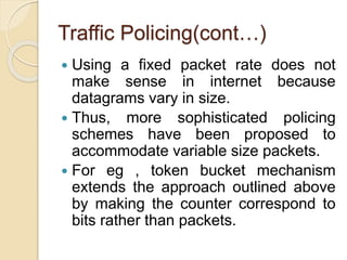 Traffic Policing(cont…)
 Using a fixed packet rate does not
make sense in internet because
datagrams vary in size.
 Thus, more sophisticated policing
schemes have been proposed to
accommodate variable size packets.
 For eg , token bucket mechanism
extends the approach outlined above
by making the counter correspond to
bits rather than packets.
 