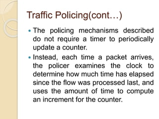 Traffic Policing(cont…)
 The policing mechanisms described
do not require a timer to periodically
update a counter.
 Instead, each time a packet arrives,
the policer examines the clock to
determine how much time has elapsed
since the flow was processed last, and
uses the amount of time to compute
an increment for the counter.
 