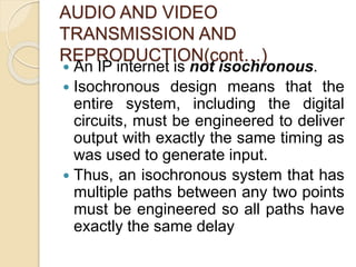 AUDIO AND VIDEO
TRANSMISSION AND
REPRODUCTION(cont…)
 An IP internet is not isochronous.
 Isochronous design means that the
entire system, including the digital
circuits, must be engineered to deliver
output with exactly the same timing as
was used to generate input.
 Thus, an isochronous system that has
multiple paths between any two points
must be engineered so all paths have
exactly the same delay
 