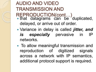 AUDIO AND VIDEO
TRANSMISSION AND
REPRODUCTION(cont…)
 that datagrams can be duplicated,
delayed, or arrive out of order.
 Variance in delay is called jitter, and
is especially pervasive in IP
networks.
 To allow meaningful transmission and
reproduction of digitized signals
across a network with IP semantics,
additional protocol support is required.
 