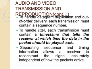 AUDIO AND VIDEO
TRANSMISSION AND
REPRODUCTION(cont…)
 To handle datagram duplication and out-
of-order delivery, each transmission must
contain a sequence number.
 To handle jitter, each transmission must
contain a timestamp that tells the
receiver at which time the data in the
packet should be played back.
 Separating sequence and timing
information allows a receiver to
reconstruct the signal accurately
independent of how the packets arrive.
 