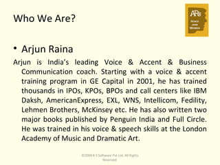Who We Are?   Arjun Raina  Arjun is India’s leading Voice & Accent & Business Communication coach. Starting with a voice & accent training program in GE Capital in 2001, he has trained thousands in IPOs, KPOs, BPOs and call centers like IBM Daksh, AmericanExpress, EXL, WNS, Intellicom, Fedility, Lehmen Brothers, McKinsey etc. He has also written two major books published by Penguin India and Full Circle. He was trained in his voice & speech skills at the London Academy of Music and Dramatic Art. ©2009 K S Software Pvt Ltd. All Rights Reserved. 