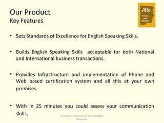 Our Product  Key Features Sets Standards of Excellence for English Speaking Skills. Builds English Speaking Skills  acceptable for both National and International business transactions. Provides Infrastructure and implementation of Phone and Web based certification system and all this at your own premises . With in 25 minutes you could assess your communication skills . ©2009 K S Software Pvt Ltd. All Rights Reserved. 
