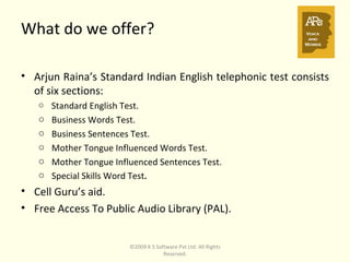 What do we offer? Arjun Raina’s Standard Indian English telephonic test consists of six sections: Standard English Test. Business Words Test. Business Sentences Test. Mother Tongue Influenced Words Test. Mother Tongue Influenced Sentences Test. Special Skills Word Test . Cell Guru’s aid. Free Access To Public Audio Library (PAL). ©2009 K S Software Pvt Ltd. All Rights Reserved. 