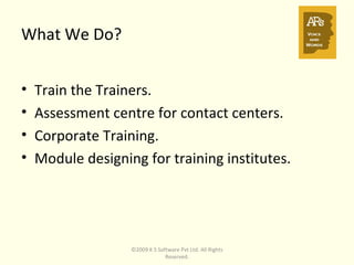 What We Do? Train the Trainers. Assessment centre for contact centers. Corporate Training. Module designing for training institutes. ©2009 K S Software Pvt Ltd. All Rights Reserved. 