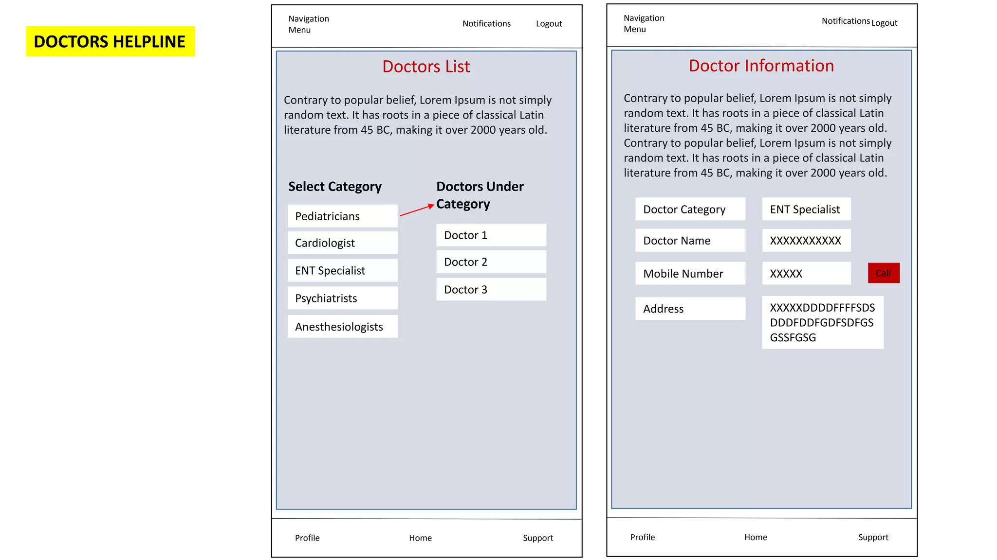 Navigation
Menu
Notifications Logout
Home Support
Profile
Doctors List
Contrary to popular belief, Lorem Ipsum is not simply
random text. It has roots in a piece of classical Latin
literature from 45 BC, making it over 2000 years old.
Pediatricians
Cardiologist
ENT Specialist
Psychiatrists
Anesthesiologists
Select Category
Doctor 1
Doctor 2
Doctor 3
Doctors Under
Category
Navigation
Menu
NotificationsLogout
Home Support
Profile
Doctor Information
Doctor Category
Doctor Name
Mobile Number
ENT Specialist
XXXXXXXXXXX
XXXXX
Address XXXXXDDDDFFFFSDS
DDDFDDFGDFSDFGS
GSSFGSG
Call
DOCTORS HELPLINE
Contrary to popular belief, Lorem Ipsum is not simply
random text. It has roots in a piece of classical Latin
literature from 45 BC, making it over 2000 years old.
Contrary to popular belief, Lorem Ipsum is not simply
random text. It has roots in a piece of classical Latin
literature from 45 BC, making it over 2000 years old.
 