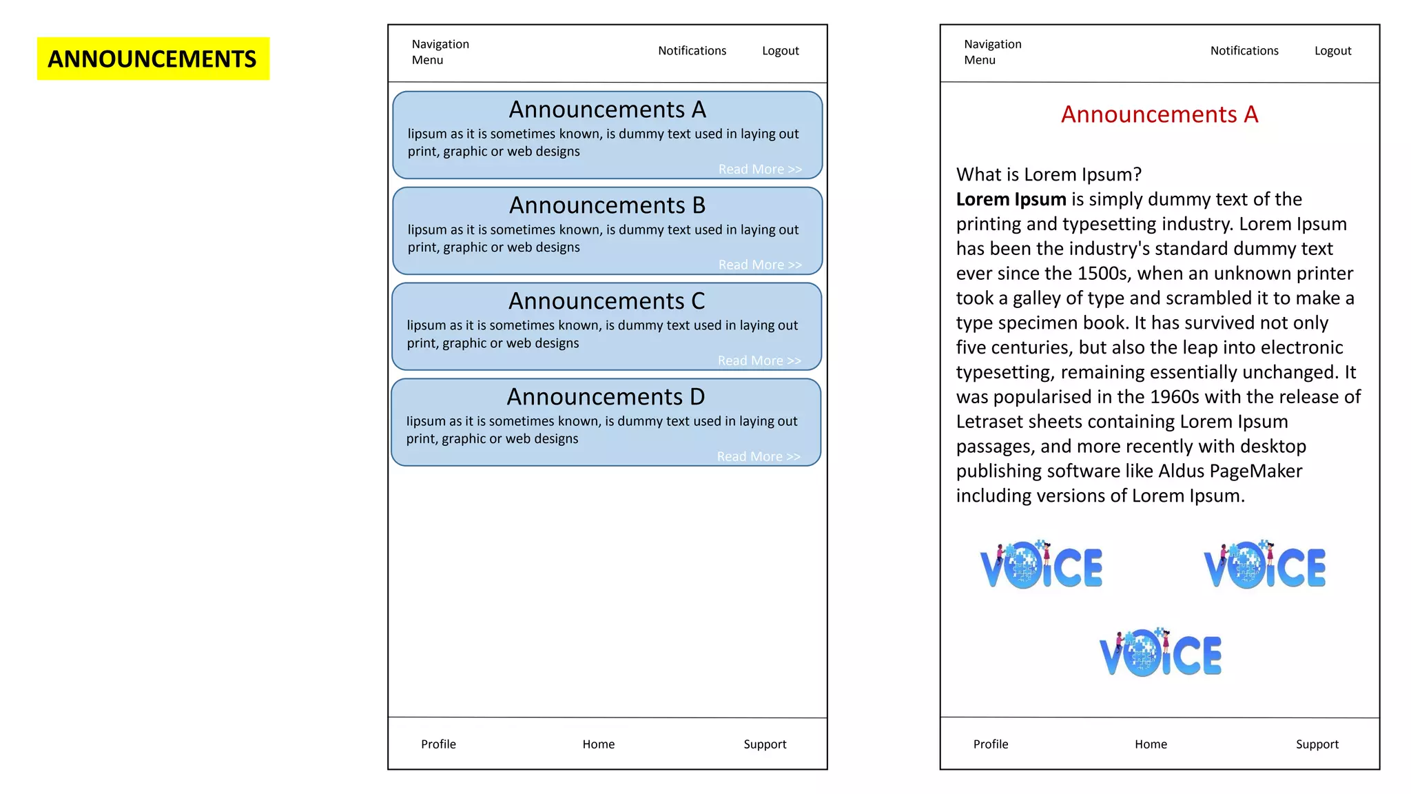 Navigation
Menu
Notifications Logout
Home Support
Profile
Announcements A
lipsum as it is sometimes known, is dummy text used in laying out
print, graphic or web designs
Read More >>
Announcements B
lipsum as it is sometimes known, is dummy text used in laying out
print, graphic or web designs
Read More >>
Announcements C
lipsum as it is sometimes known, is dummy text used in laying out
print, graphic or web designs
Read More >>
Announcements D
Iipsum as it is sometimes known, is dummy text used in laying out
print, graphic or web designs
Read More >>
Navigation
Menu
Notifications Logout
Home Support
Profile
Announcements A
What is Lorem Ipsum?
Lorem Ipsum is simply dummy text of the
printing and typesetting industry. Lorem Ipsum
has been the industry's standard dummy text
ever since the 1500s, when an unknown printer
took a galley of type and scrambled it to make a
type specimen book. It has survived not only
five centuries, but also the leap into electronic
typesetting, remaining essentially unchanged. It
was popularised in the 1960s with the release of
Letraset sheets containing Lorem Ipsum
passages, and more recently with desktop
publishing software like Aldus PageMaker
including versions of Lorem Ipsum.
ANNOUNCEMENTS
 