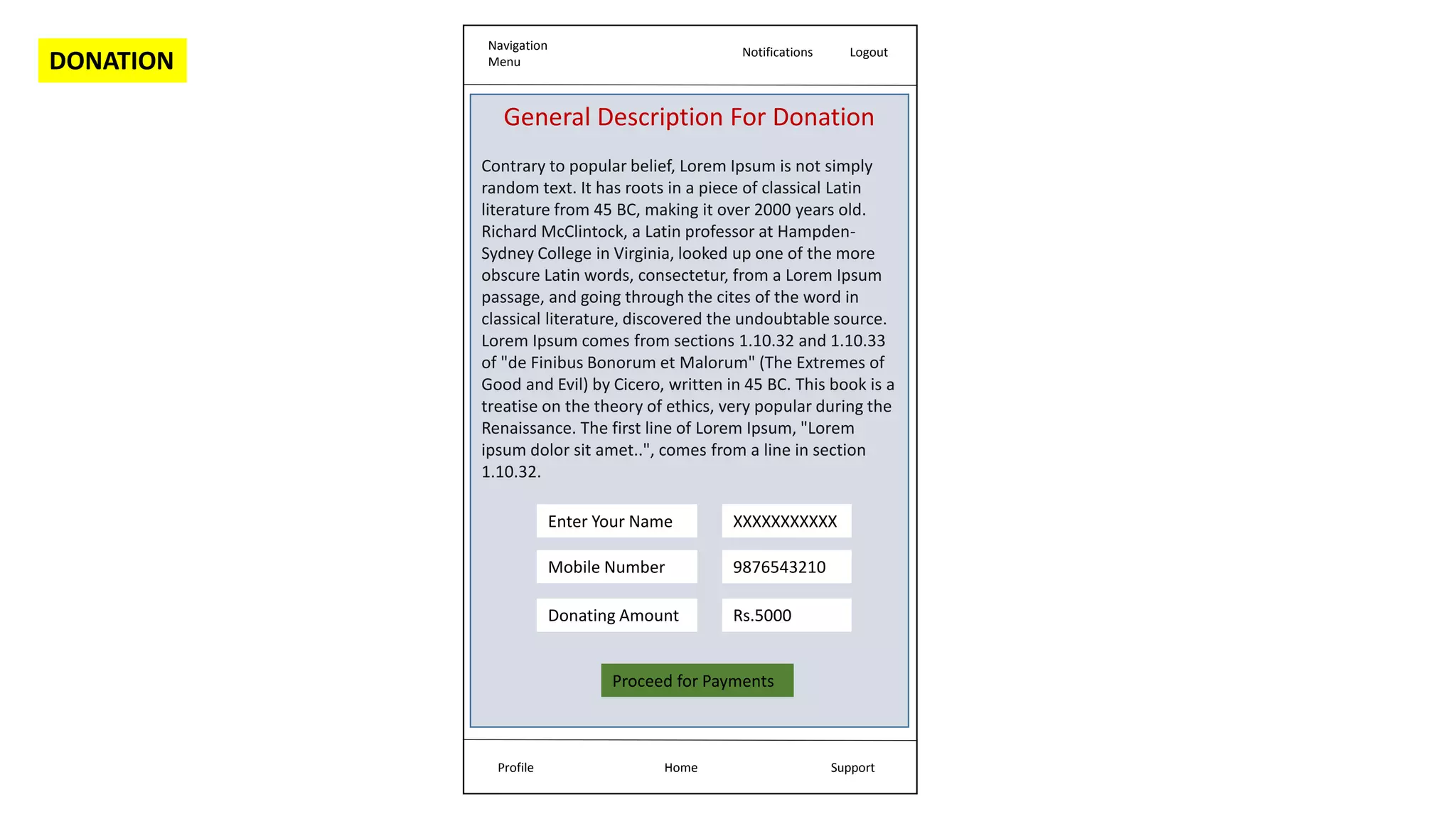 Navigation
Menu
Notifications Logout
Home Support
Profile
General Description For Donation
Contrary to popular belief, Lorem Ipsum is not simply
random text. It has roots in a piece of classical Latin
literature from 45 BC, making it over 2000 years old.
Richard McClintock, a Latin professor at Hampden-
Sydney College in Virginia, looked up one of the more
obscure Latin words, consectetur, from a Lorem Ipsum
passage, and going through the cites of the word in
classical literature, discovered the undoubtable source.
Lorem Ipsum comes from sections 1.10.32 and 1.10.33
of "de Finibus Bonorum et Malorum" (The Extremes of
Good and Evil) by Cicero, written in 45 BC. This book is a
treatise on the theory of ethics, very popular during the
Renaissance. The first line of Lorem Ipsum, "Lorem
ipsum dolor sit amet..", comes from a line in section
1.10.32.
Enter Your Name
Mobile Number
Donating Amount
Proceed for Payments
XXXXXXXXXXX
9876543210
Rs.5000
DONATION
 