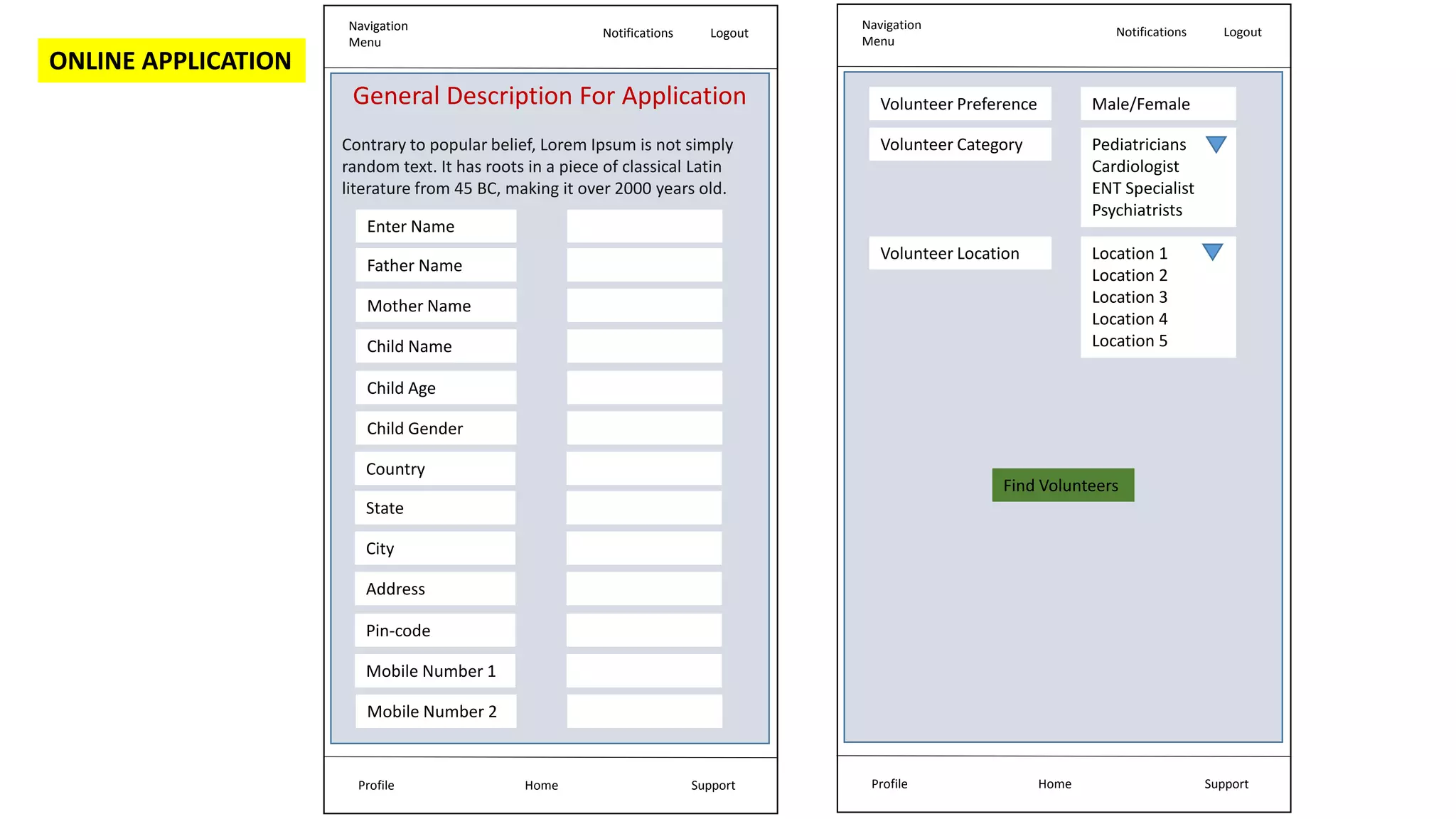 ONLINE APPLICATION
Navigation
Menu
Notifications Logout
Home Support
Profile
General Description For Application
Contrary to popular belief, Lorem Ipsum is not simply
random text. It has roots in a piece of classical Latin
literature from 45 BC, making it over 2000 years old.
Enter Name
Father Name
Mother Name
Child Name
Child Age
Child Gender
Country
State
City
Address
Pin-code
Mobile Number 1
Mobile Number 2
Navigation
Menu
Notifications Logout
Home Support
Profile
Volunteer Preference
Find Volunteers
Male/Female
Volunteer Location Location 1
Location 2
Location 3
Location 4
Location 5
Volunteer Category Pediatricians
Cardiologist
ENT Specialist
Psychiatrists
 
