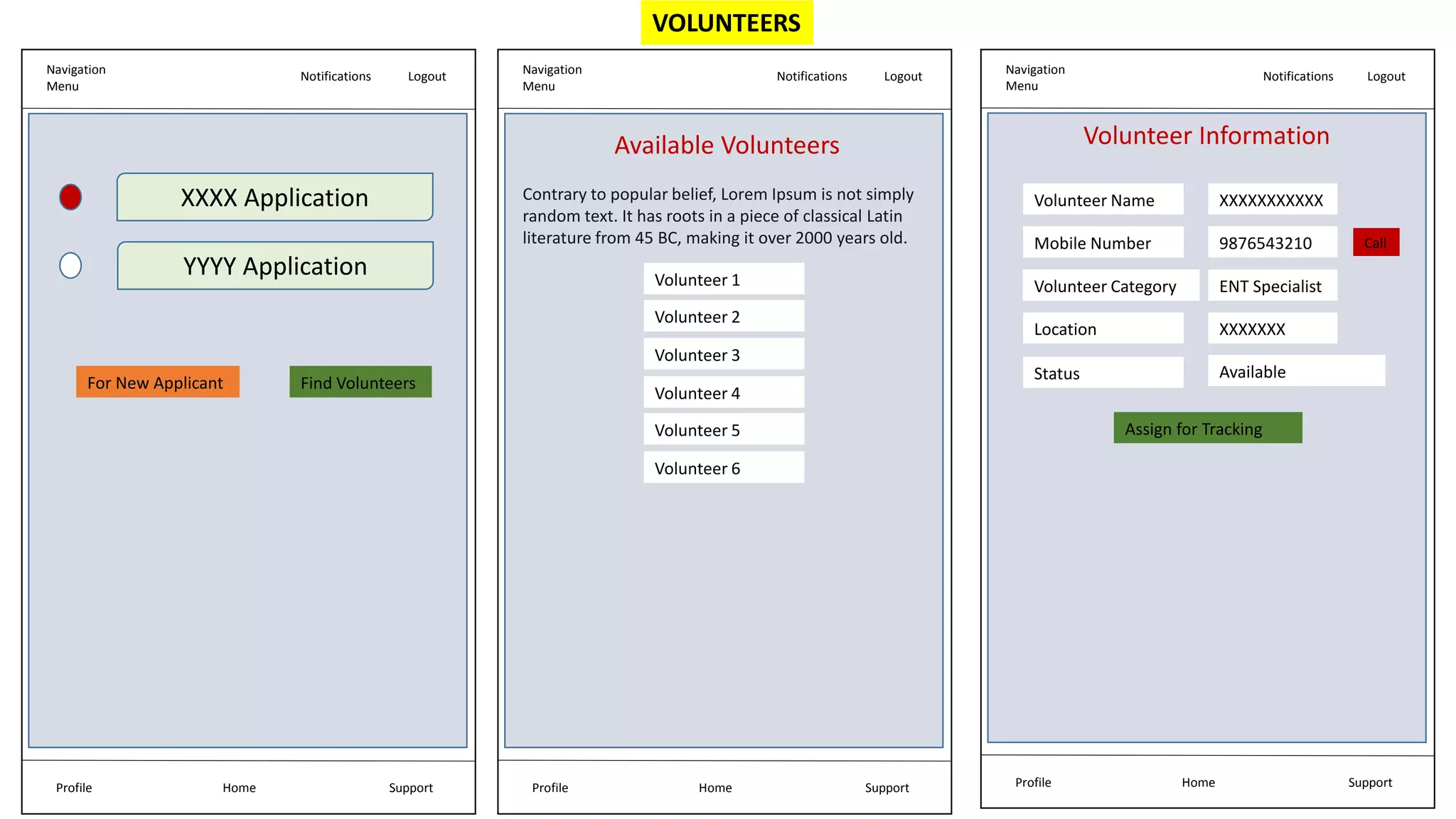 VOLUNTEERS
Navigation
Menu
Notifications Logout
Home Support
Profile
Volunteer Information
Volunteer Name
Mobile Number
Location
XXXXXXXXXXX
9876543210
XXXXXXX
Status Available
Assign for Tracking
Call
Volunteer Category ENT Specialist
Navigation
Menu
Notifications Logout
Home Support
Profile
XXXX Application
YYYY Application
Find Volunteers
For New Applicant
Navigation
Menu
Notifications Logout
Home Support
Profile
Volunteer 1
Volunteer 2
Volunteer 3
Volunteer 4
Volunteer 5
Volunteer 6
Available Volunteers
Contrary to popular belief, Lorem Ipsum is not simply
random text. It has roots in a piece of classical Latin
literature from 45 BC, making it over 2000 years old.
 