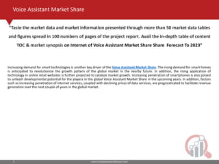 www.marketresearchfuture.com3
Voice Assistant Market Share
Increasing demand for smart technologies is another key driver of the Voice Assistant Market Share. The rising demand for smart homes
is anticipated to revolutionize the growth pattern of the global market in the nearby future. In addition, the rising application of
technology in online retail websites is further projected to catalyze market growth. Increasing penetration of smartphones is also poised
to unleash developmental potential for the players in the global Voice Assistant Market Share in the upcoming years. In addition, factors
such as increasing penetration of internet services, coupled with declining prices of data services, are prognosticated to facilitate revenue
generation over the next couple of years in the global market.
Taste the market data and market information presented through more than 50 market data tables
and figures spread in 100 numbers of pages of the project report. Avail the in-depth table of content
TOC & market synopsis on Internet of Voice Assistant Market Share Share Forecast To 2023
 