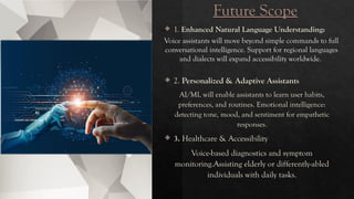 Future Scope
 1. Enhanced Natural Language Understanding:
Voice assistants will move beyond simple commands to full
conversational intelligence. Support for regional languages
and dialects will expand accessibility worldwide.
 2. Personalized & Adaptive Assistants
AI/ML will enable assistants to learn user habits,
preferences, and routines. Emotional intelligence:
detecting tone, mood, and sentiment for empathetic
responses.
 3. Healthcare & Accessibility
Voice-based diagnostics and symptom
monitoring.Assisting elderly or differently-abled
individuals with daily tasks.
 
