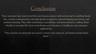 Conclusion
Voice assistants have transformed the way humans interact with technology by enabling hands-
free, natural communication through speech recognition, natural language processing, and
machine learning. They offer convenience, accessibility, and personalization, making them
valuable in everyday life—from smart homes and education to healthcare and enterprise
applications.
“Voice assistants are paving the way toward a smarter, more connected, and human-centered digital
future."
 