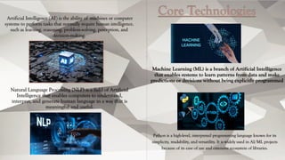 Artificial Intelligence (AI) is the ability of machines or computer
systems to perform tasks that normally require human intelligence,
such as learning, reasoning, problem-solving, perception, and
decision-making.
Core Technologies
Machine Learning (ML) is a branch of Artificial Intelligence
that enables systems to learn patterns from data and make
predictions or decisions without being explicitly programmed
Natural Language Processing (NLP) is a field of Artificial
Intelligence that enables computers to understand,
interpret, and generate human language in a way that is
meaningful and useful.
Python is a high-level, interpreted programming language known for its
simplicity, readability, and versatility. It is widely used in AI/ML projects
because of its ease of use and extensive ecosystem of libraries.
 
