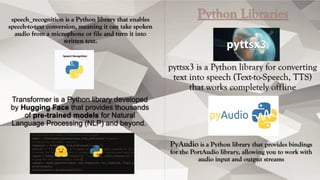 speech_recognition is a Python library that enables
speech-to-text conversion, meaning it can take spoken
audio from a microphone or file and turn it into
written text.
Python Libraries
pyttsx3 is a Python library for converting
text into speech (Text-to-Speech, TTS)
that works completely offline
Transformer is a Python library developed
by Hugging Face that provides thousands
of pre-trained models for Natural
Language Processing (NLP) and beyond.
PyAudio is a Python library that provides bindings
for the PortAudio library, allowing you to work with
audio input and output streams
 