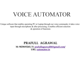 PRAFULL AGRAWAL
M: 9029693265 / E: prafullagrawal04@gmail.com/
URL: automator.in
Unique software that enables operating PC or Laptop through our voice commands; it takes voice
input through microphone & after processing, it enables efficient selection
& operation of functions
 