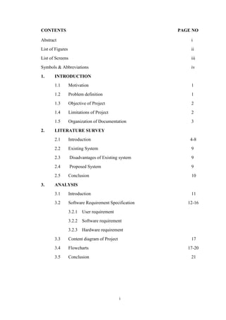 i
CONTENTS PAGE NO
Abstract i
List of Figures ii
List of Screens iii
Symbols & Abbreviations iv
1. INTRODUCTION
1.1 Motivation 1
1.2 Problem definition 1
1.3 Objective of Project 2
1.4 Limitations of Project 2
1.5 Organization of Documentation 3
2. LITERATURE SURVEY
2.1 Introduction 4-8
2.2 Existing System 9
2.3 Disadvantages of Existing system 9
2.4 Proposed System 9
2.5 Conclusion 10
3. ANALYSIS
3.1 Introduction 11
3.2 Software Requirement Specification 12-16
3.2.1 User requirement
3.2.2 Software requirement
3.2.3 Hardware requirement
3.3 Content diagram of Project 17
3.4 Flowcharts 17-20
3.5 Conclusion 21
 