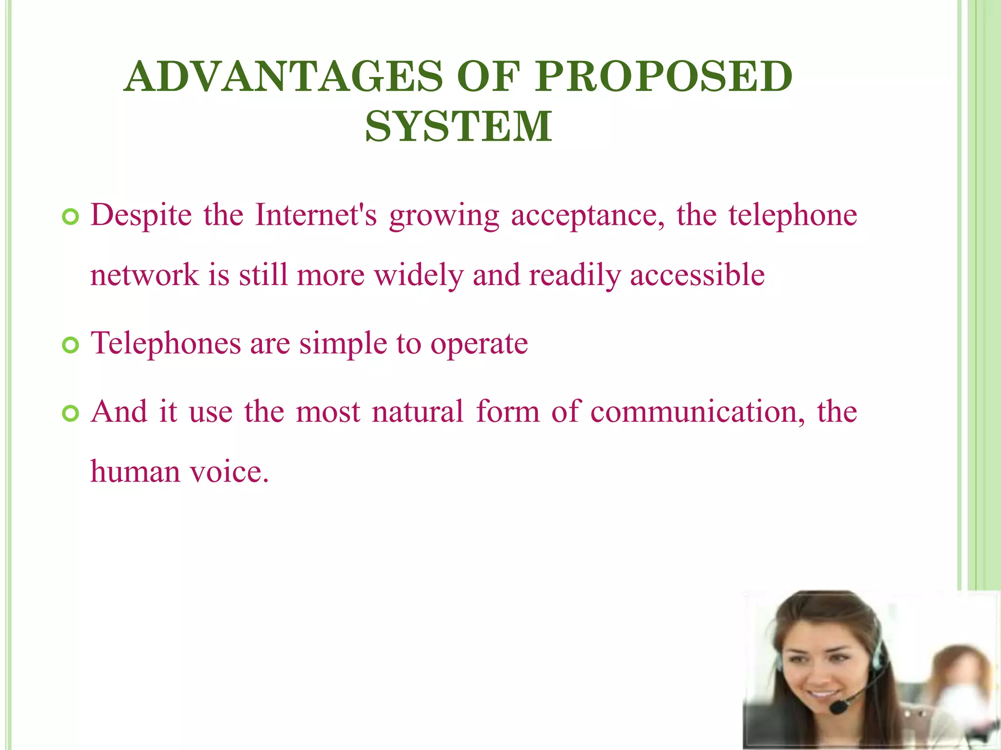 ADVANTAGES OF PROPOSED
SYSTEM
 Despite the Internet's growing acceptance, the telephone
network is still more widely and readily accessible
 Telephones are simple to operate
 And it use the most natural form of communication, the
human voice.
 