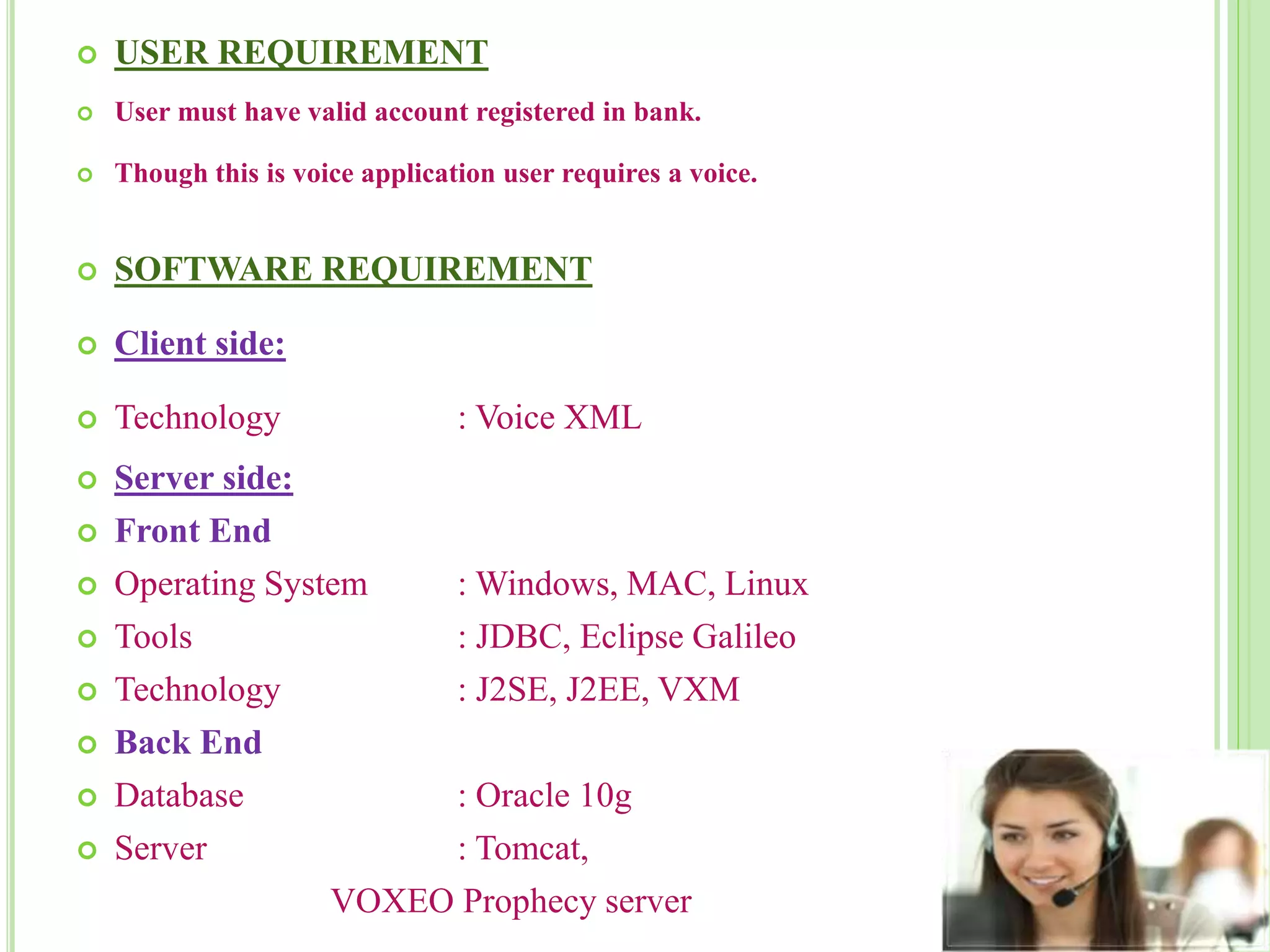  USER REQUIREMENT
 User must have valid account registered in bank.
 Though this is voice application user requires a voice.
 SOFTWARE REQUIREMENT
 Client side:
 Technology : Voice XML
 Server side:
 Front End
 Operating System : Windows, MAC, Linux
 Tools : JDBC, Eclipse Galileo
 Technology : J2SE, J2EE, VXM
 Back End
 Database : Oracle 10g
 Server : Tomcat,
VOXEO Prophecy server
 