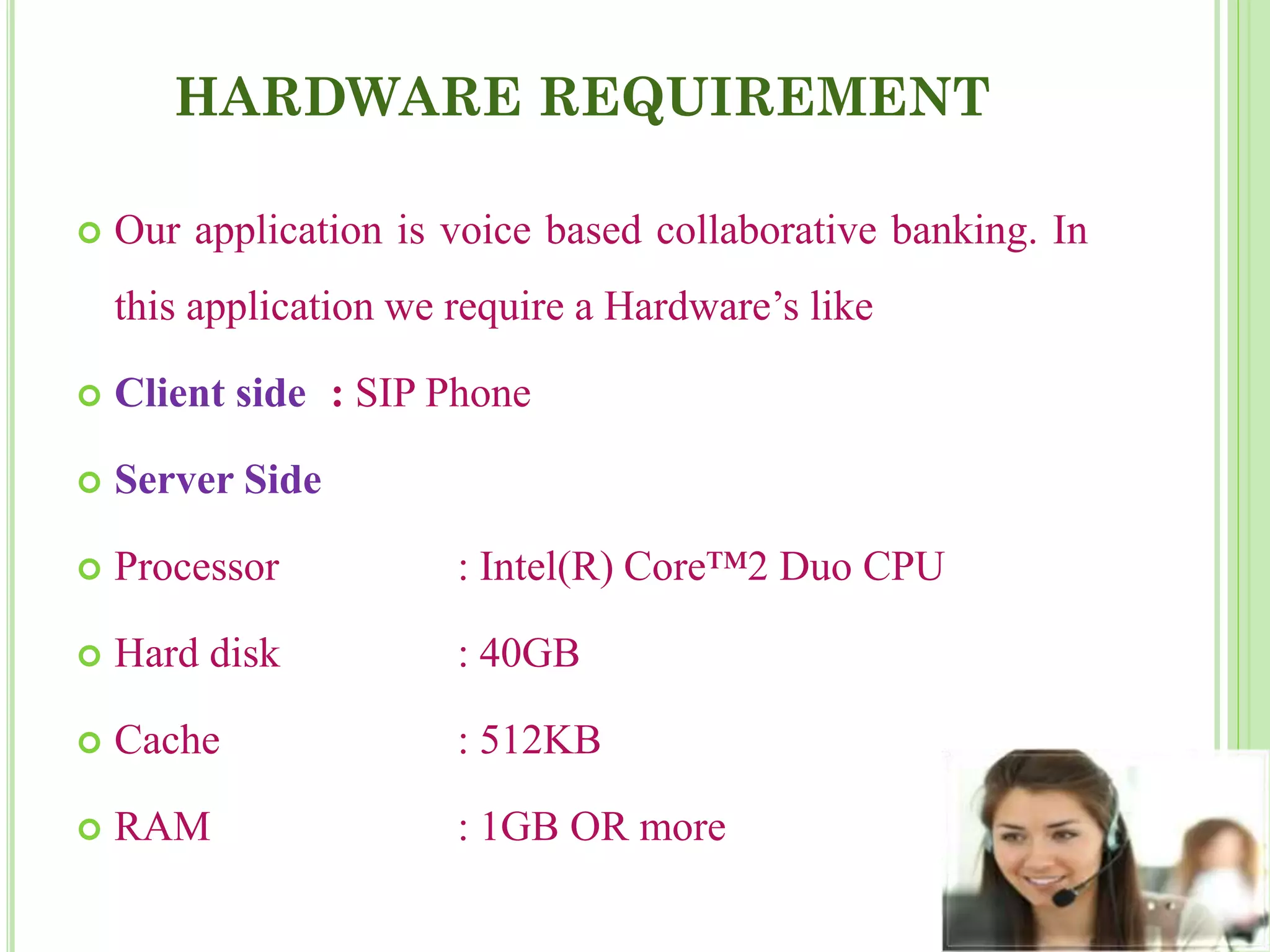 HARDWARE REQUIREMENT
 Our application is voice based collaborative banking. In
this application we require a Hardware’s like
 Client side : SIP Phone
 Server Side
 Processor : Intel(R) Core™2 Duo CPU
 Hard disk : 40GB
 Cache : 512KB
 RAM : 1GB OR more
 