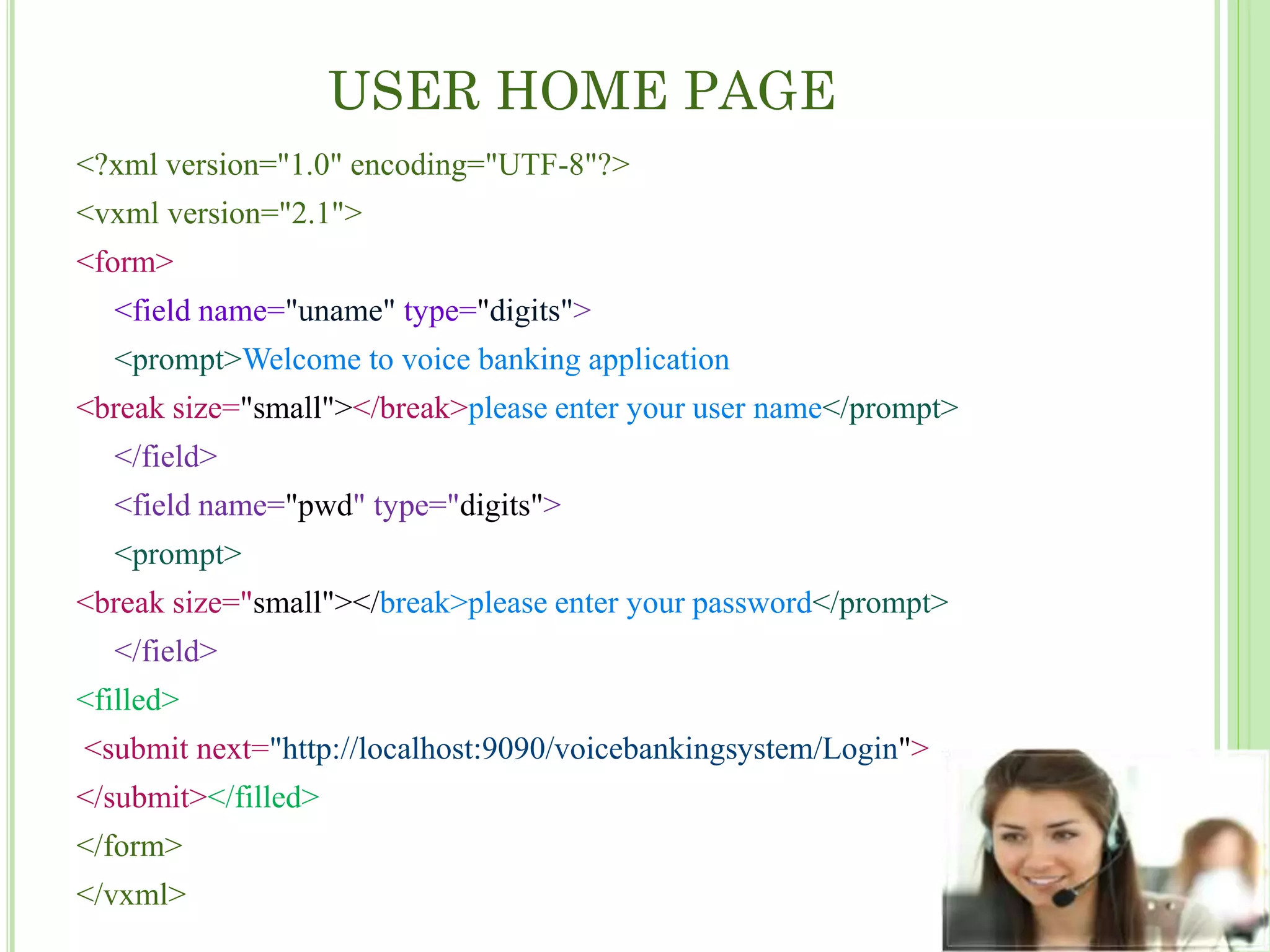 USER HOME PAGE
<?xml version="1.0" encoding="UTF-8"?>
<vxml version="2.1">
<form>
<field name="uname" type="digits">
<prompt>Welcome to voice banking application
<break size="small"></break>please enter your user name</prompt>
</field>
<field name="pwd" type="digits">
<prompt>
<break size="small"></break>please enter your password</prompt>
</field>
<filled>
<submit next="http://localhost:9090/voicebankingsystem/Login">
</submit></filled>
</form>
</vxml>
 