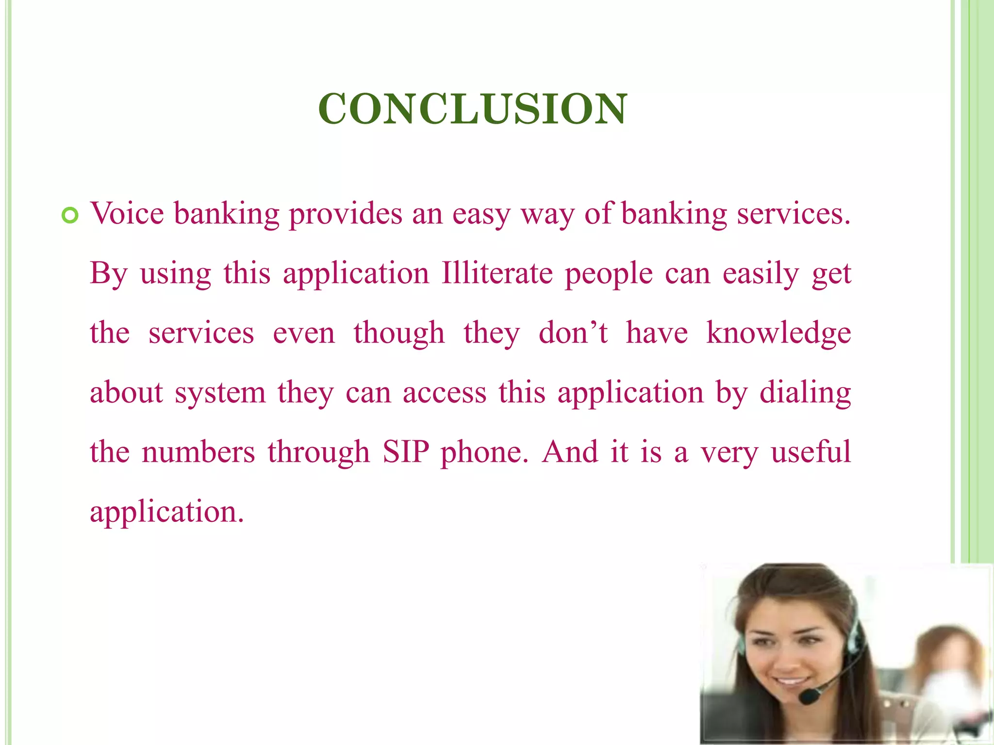CONCLUSION
 Voice banking provides an easy way of banking services.
By using this application Illiterate people can easily get
the services even though they don’t have knowledge
about system they can access this application by dialing
the numbers through SIP phone. And it is a very useful
application.
 