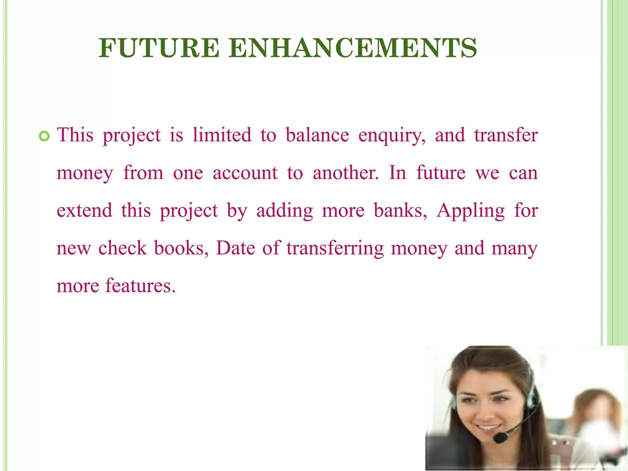 FUTURE ENHANCEMENTS
 This project is limited to balance enquiry, and transfer
money from one account to another. In future we can
extend this project by adding more banks, Appling for
new check books, Date of transferring money and many
more features.
 