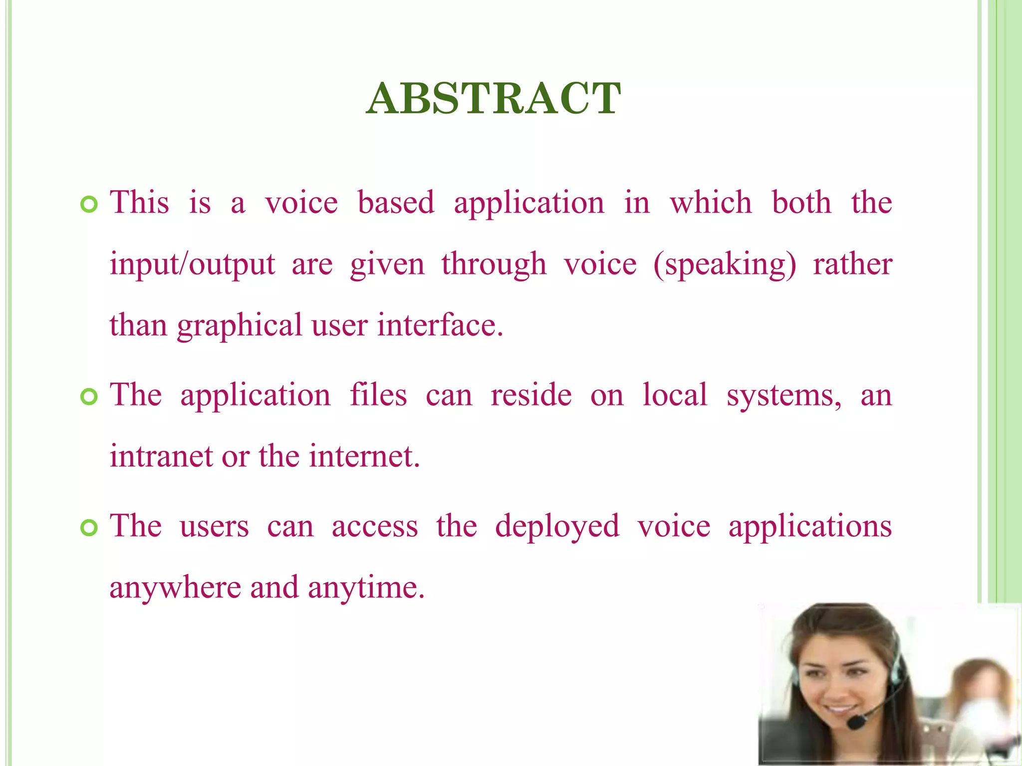 ABSTRACT
 This is a voice based application in which both the
input/output are given through voice (speaking) rather
than graphical user interface.
 The application files can reside on local systems, an
intranet or the internet.
 The users can access the deployed voice applications
anywhere and anytime.
 