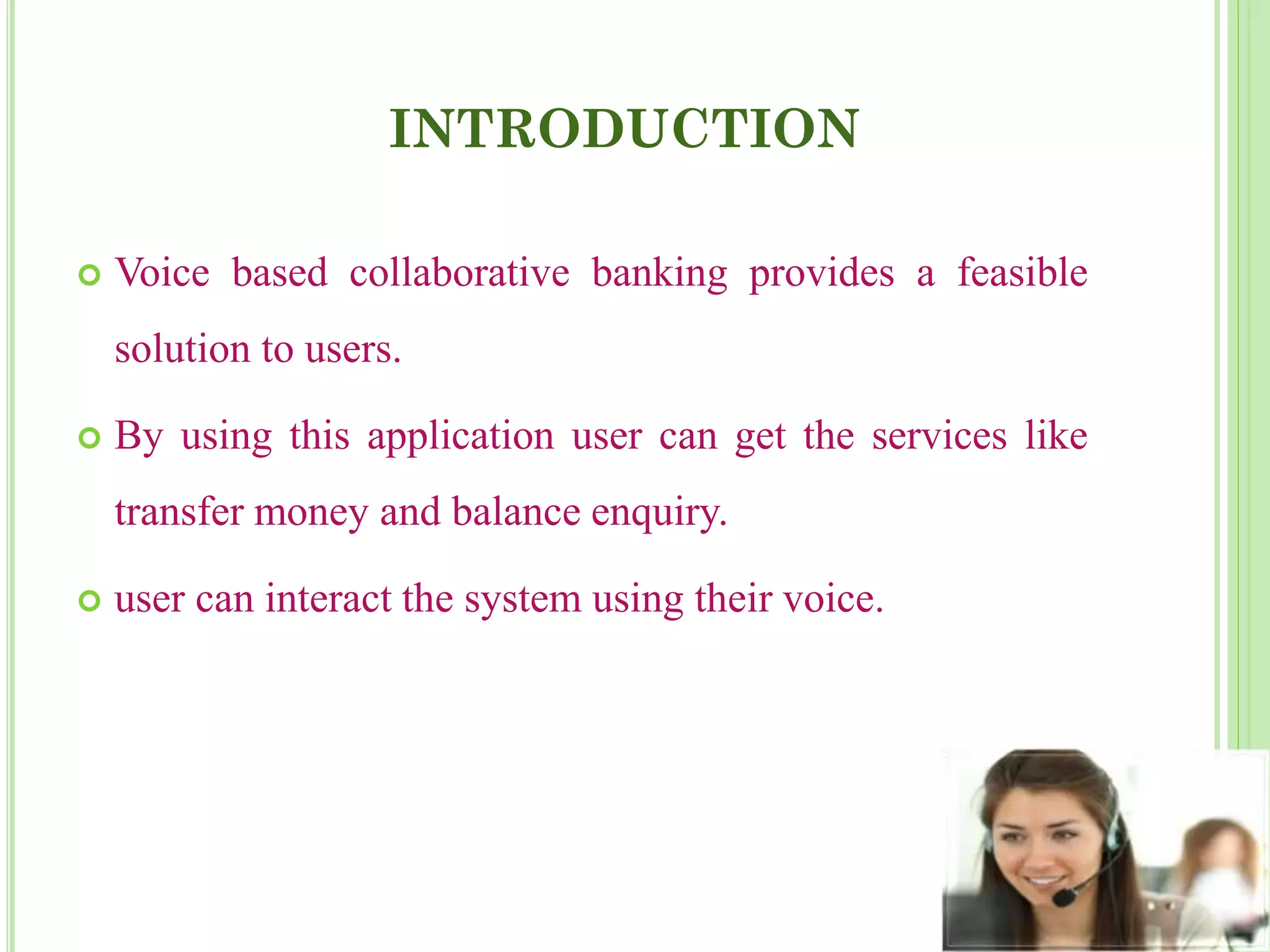 INTRODUCTION
 Voice based collaborative banking provides a feasible
solution to users.
 By using this application user can get the services like
transfer money and balance enquiry.
 user can interact the system using their voice.
 
