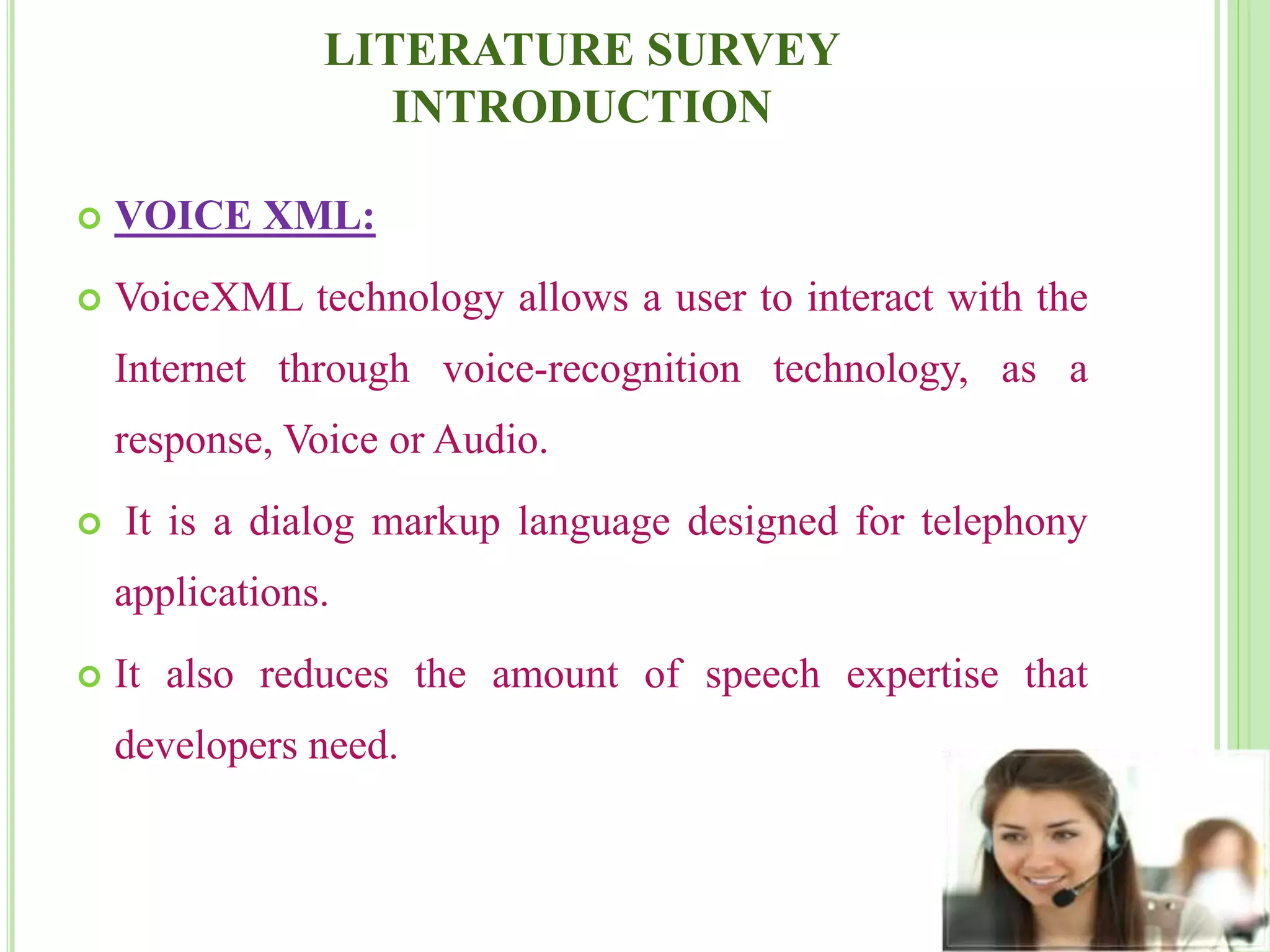LITERATURE SURVEY
INTRODUCTION
 VOICE XML:
 VoiceXML technology allows a user to interact with the
Internet through voice-recognition technology, as a
response, Voice or Audio.
 It is a dialog markup language designed for telephony
applications.
 It also reduces the amount of speech expertise that
developers need.
 