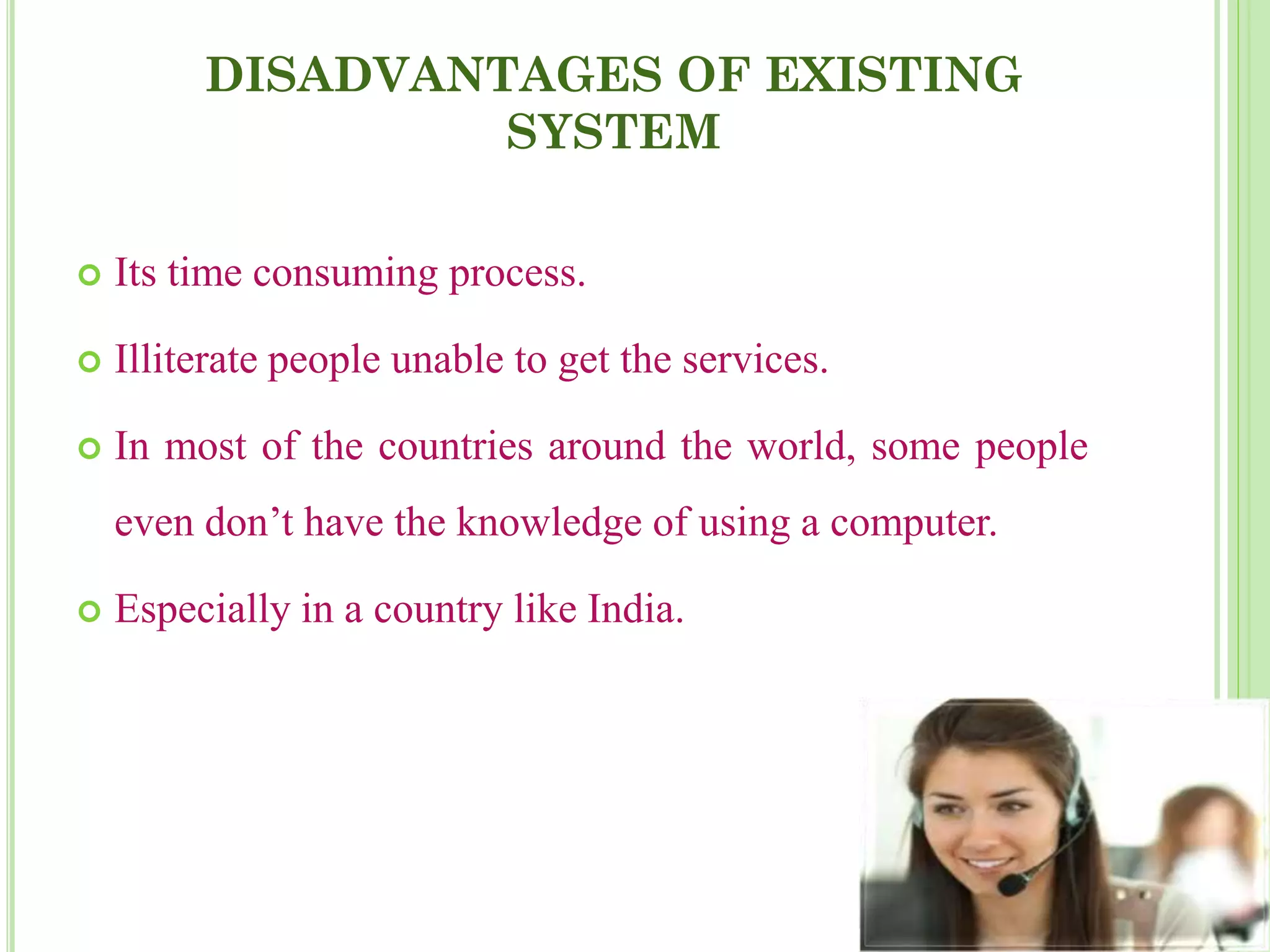DISADVANTAGES OF EXISTING
SYSTEM
 Its time consuming process.
 Illiterate people unable to get the services.
 In most of the countries around the world, some people
even don’t have the knowledge of using a computer.
 Especially in a country like India.
 