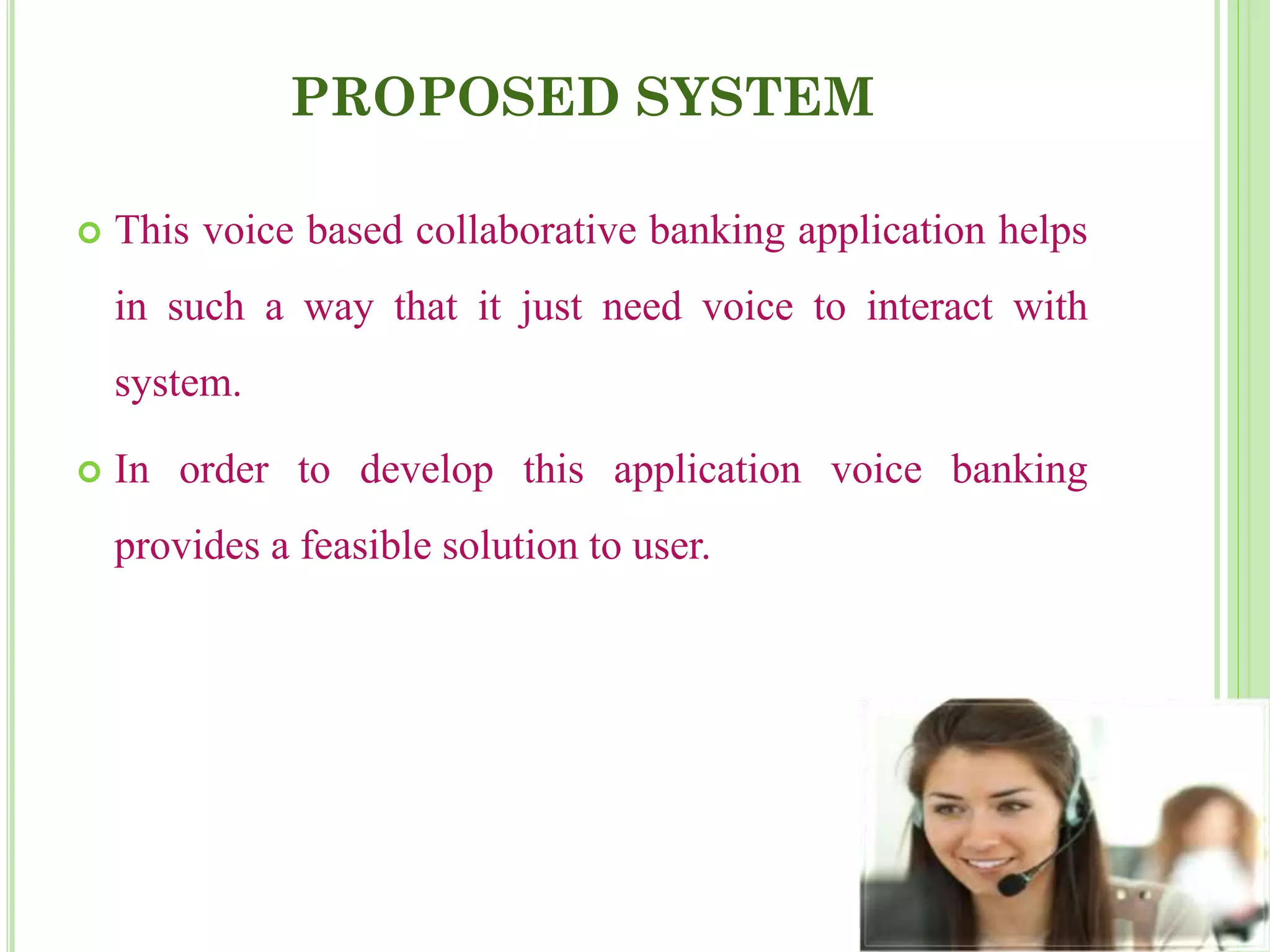 PROPOSED SYSTEM
 This voice based collaborative banking application helps
in such a way that it just need voice to interact with
system.
 In order to develop this application voice banking
provides a feasible solution to user.
 