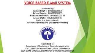 VOICE BASED E-Mail SYSTEM
Presented By:
Muskan Singh : DDU8362000036
Shivani Gupta : DDU8362000055
Kritika Chaturvedi : DDU83620000 33
Sakshi Shahi : DDU8362000048
Under the Supervision of:
Anshuman Shrivastava (Assistant Professor)
Submitted to
Department of Bachelor of Computer Application
ITM COLLEGE OF MANAGEMENT, GIDA, GORAKHPUR
DEEN DAYAL UPADHAYA GORAKHPUR UNIVERSITY,GORAKHPUR
 