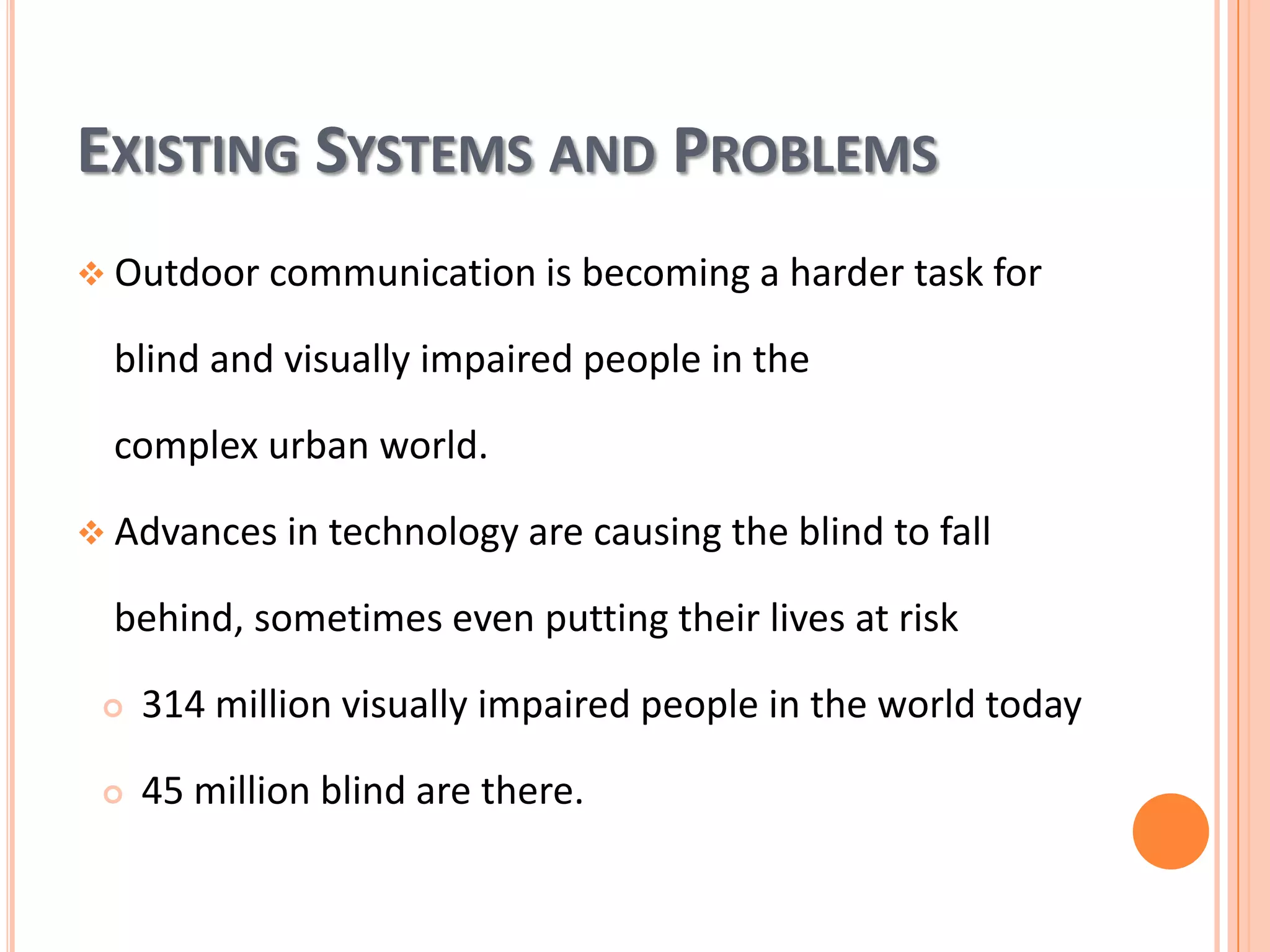 EXISTING SYSTEMS AND PROBLEMS
 Outdoor communication is becoming a harder task for

blind and visually impaired people in the
complex urban world.
 Advances in technology are causing the blind to fall

behind, sometimes even putting their lives at risk


314 million visually impaired people in the world today



45 million blind are there.

 