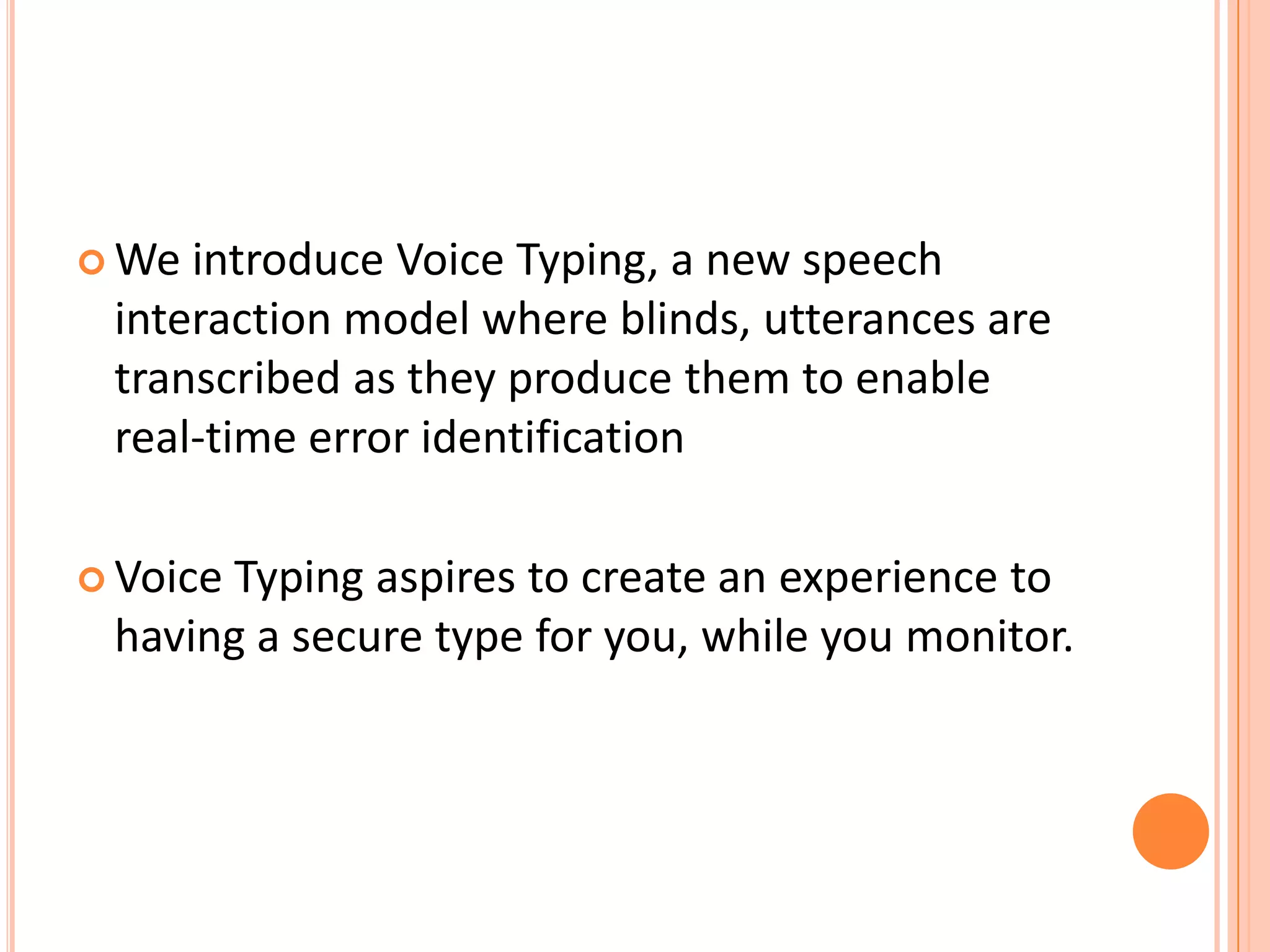  We

introduce Voice Typing, a new speech
interaction model where blinds, utterances are
transcribed as they produce them to enable
real-time error identification

 Voice

Typing aspires to create an experience to
having a secure type for you, while you monitor.

 